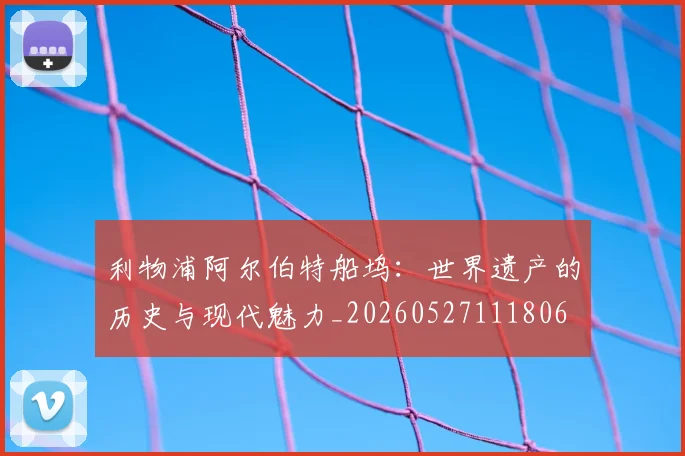 利物浦阿尔伯特船坞：世界遗产的历史与现代魅力_20260527111806