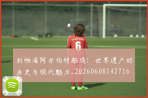 利物浦阿尔伯特船坞:世界遗产的历史与现代魅力_20260608142716