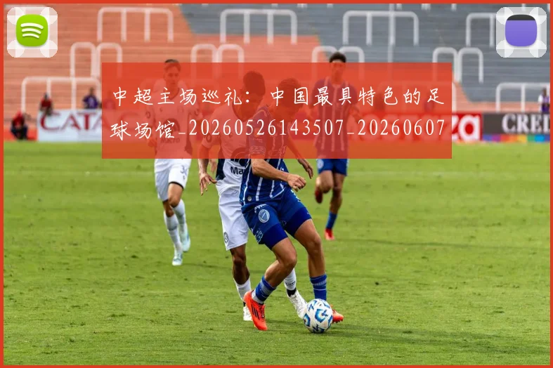 中超主场巡礼:中国最具特色的足球场馆_20260526143507_20260607160658
