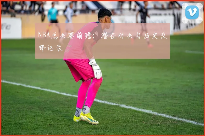NBA总决赛前瞻：潜在对决与历史交锋记录